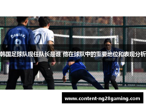 韩国足球队现任队长是谁 他在球队中的重要地位和表现分析