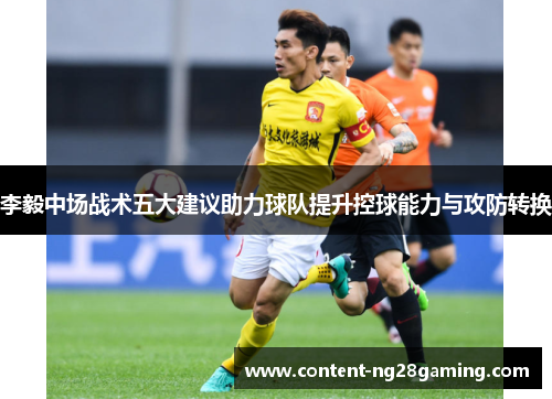 李毅中场战术五大建议助力球队提升控球能力与攻防转换 李毅中场战术五大建议助力球队提升控球能力与攻防转换