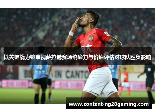 以关键战为镜审视萨拉赫赛场统治力与价值评估对球队胜负影响 以关键战为镜审视萨拉赫赛场统治力与价值评估对球队胜负影响