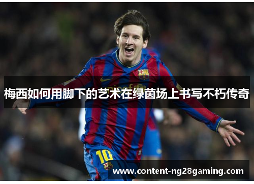 梅西如何用脚下的艺术在绿茵场上书写不朽传奇