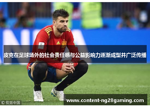 皮克在足球场外的社会责任感与公益影响力逐渐成型并广泛传播 皮克在足球场外的社会责任感与公益影响力逐渐成型并广泛传播