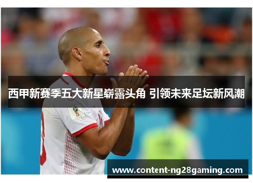 西甲新赛季五大新星崭露头角 引领未来足坛新风潮