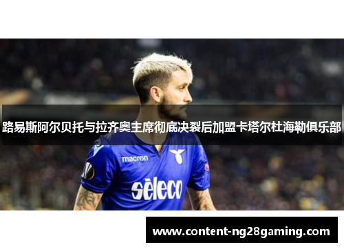 路易斯阿尔贝托与拉齐奥主席彻底决裂后加盟卡塔尔杜海勒俱乐部