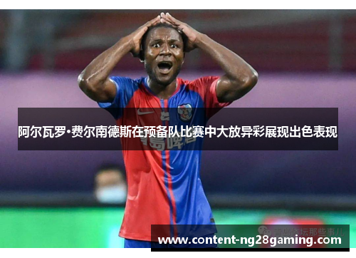 阿尔瓦罗·费尔南德斯在预备队比赛中大放异彩展现出色表现 阿尔瓦罗·费尔南德斯在预备队比赛中大放异彩展现出色表现