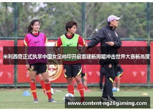 米利西奇正式执掌中国女足帅印开启重建新周期冲击世界大赛新高度 米利西奇正式执掌中国女足帅印开启重建新周期冲击世界大赛新高度